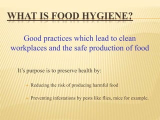 WHAT IS FOOD HYGIENE?
It’s purpose is to preserve health by:
 Reducing the risk of producing harmful food
 Preventing infestations by pests like flies, mice for example.
Good practices which lead to clean
workplaces and the safe production of food
 