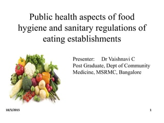 Public health aspects of food
hygiene and sanitary regulations of
eating establishments
Presenter: Dr Vaishnavi C
Post Graduate, Dept of Community
Medicine, MSRMC, Bangalore
18/5/2015 1
 