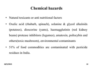 Chemical hazards
• Natural toxicants or anti nutritional factors
• Oxalic acid (rhubarb, spinach), solanine & glycol alkaloids
(potatoes), dioscorine (yams), haemagglutinin (red kidney
beans) protease inhibitors (legumes), amatoxin, psilocybin and
others(toxic mushroom), environmental contaminants
• 51% of food commodities are contaminated with pesticide
residues in India.
18/5/2015 12
 