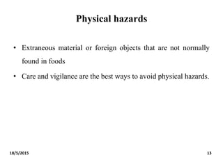Physical hazards
• Extraneous material or foreign objects that are not normally
found in foods
• Care and vigilance are the best ways to avoid physical hazards.
18/5/2015 13
 