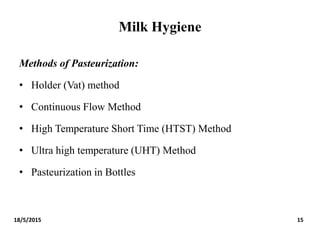 Milk Hygiene
Methods of Pasteurization:
• Holder (Vat) method
• Continuous Flow Method
• High Temperature Short Time (HTST) Method
• Ultra high temperature (UHT) Method
• Pasteurization in Bottles
18/5/2015 15
 