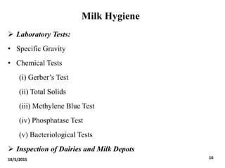 Milk Hygiene
 Laboratory Tests:
• Specific Gravity
• Chemical Tests
(i) Gerber’s Test
(ii) Total Solids
(iii) Methylene Blue Test
(iv) Phosphatase Test
(v) Bacteriological Tests
 Inspection of Dairies and Milk Depots
18/5/2015 16
 