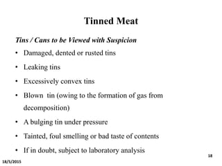 Tinned Meat
Tins / Cans to be Viewed with Suspicion
• Damaged, dented or rusted tins
• Leaking tins
• Excessively convex tins
• Blown tin (owing to the formation of gas from
decomposition)
• A bulging tin under pressure
• Tainted, foul smelling or bad taste of contents
• If in doubt, subject to laboratory analysis
18/5/2015
18
 