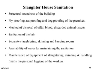 Slaughter House Sanitation
• Structural soundness of the building
• Fly proofing, rat proofing and dog proofing of the premises.
• Method of disposal of offal, blood, discarded animal tissues
• Sanitation of the lair
• Separate slaughtering, skinning and hanging rooms
• Availability of water for maintaining the sanitation
• Maintenance of equipment of slaughtering, skinning & handling
finally the personal hygiene of the workers
18/5/2015 19
 