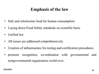 Emphasis of the law
• Safe and wholesome food for human consumption
• Laying down Food Safety standards on scientific basis
• Unified law
• All issues are addressed comprehensively
• Creation of infrastructure for testing and certification procedures
• promote recognition, co-ordination with governmental and
nongovernmental organisation world over.
18/5/2015 23
 