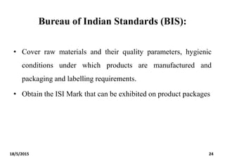 Bureau of Indian Standards (BIS):
• Cover raw materials and their quality parameters, hygienic
conditions under which products are manufactured and
packaging and labelling requirements.
• Obtain the ISI Mark that can be exhibited on product packages
18/5/2015 24
 