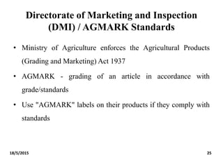 Directorate of Marketing and Inspection
(DMI) / AGMARK Standards
• Ministry of Agriculture enforces the Agricultural Products
(Grading and Marketing) Act 1937
• AGMARK - grading of an article in accordance with
grade/standards
• Use "AGMARK" labels on their products if they comply with
standards
18/5/2015 25
 