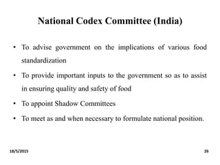National Codex Committee (India)
• To advise government on the implications of various food
standardization
• To provide important inputs to the government so as to assist
in ensuring quality and safety of food
• To appoint Shadow Committees
• To meet as and when necessary to formulate national position.
18/5/2015 26
 