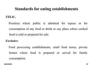 Standards for eating establishments
FSSAI ,
Premises where public is admitted for repose or for
consumption of any food or drink or any place where cooked
food is sold or prepared for sale
Excludes:
Food processing establishments, retail food stores, private
homes where food is prepared or served for family
consumption.
18/5/2015 27
 
