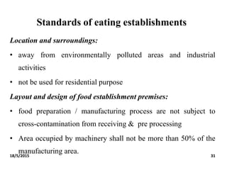 Standards of eating establishments
Location and surroundings:
• away from environmentally polluted areas and industrial
activities
• not be used for residential purpose
Layout and design of food establishment premises:
• food preparation / manufacturing process are not subject to
cross-contamination from receiving & pre processing
• Area occupied by machinery shall not be more than 50% of the
manufacturing area.18/5/2015 31
 
