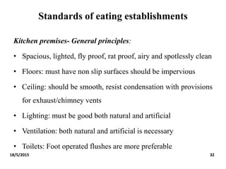 Standards of eating establishments
Kitchen premises- General principles:
• Spacious, lighted, fly proof, rat proof, airy and spotlessly clean
• Floors: must have non slip surfaces should be impervious
• Ceiling: should be smooth, resist condensation with provisions
for exhaust/chimney vents
• Lighting: must be good both natural and artificial
• Ventilation: both natural and artificial is necessary
• Toilets: Foot operated flushes are more preferable
18/5/2015 32
 
