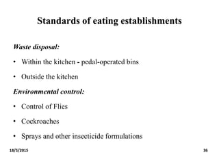 Standards of eating establishments
Waste disposal:
• Within the kitchen - pedal-operated bins
• Outside the kitchen
Environmental control:
• Control of Flies
• Cockroaches
• Sprays and other insecticide formulations
18/5/2015 36
 