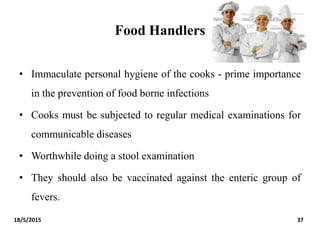 Food Handlers
18/5/2015 37
• Immaculate personal hygiene of the cooks - prime importance
in the prevention of food borne infections
• Cooks must be subjected to regular medical examinations for
communicable diseases
• Worthwhile doing a stool examination
• They should also be vaccinated against the enteric group of
fevers.
 