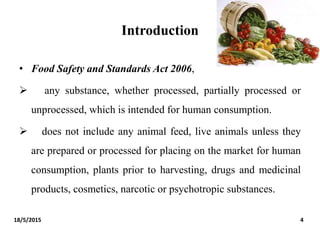 Introduction
• Food Safety and Standards Act 2006,
 any substance, whether processed, partially processed or
unprocessed, which is intended for human consumption.
 does not include any animal feed, live animals unless they
are prepared or processed for placing on the market for human
consumption, plants prior to harvesting, drugs and medicinal
products, cosmetics, narcotic or psychotropic substances.
18/5/2015 4
 
