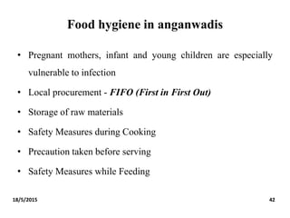 Food hygiene in anganwadis
• Pregnant mothers, infant and young children are especially
vulnerable to infection
• Local procurement - FIFO (First in First Out)
• Storage of raw materials
• Safety Measures during Cooking
• Precaution taken before serving
• Safety Measures while Feeding
18/5/2015 42
 