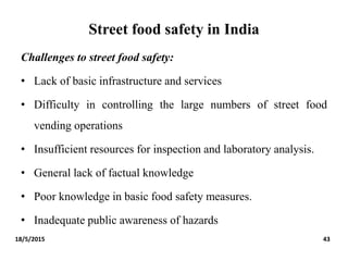 Street food safety in India
Challenges to street food safety:
• Lack of basic infrastructure and services
• Difficulty in controlling the large numbers of street food
vending operations
• Insufficient resources for inspection and laboratory analysis.
• General lack of factual knowledge
• Poor knowledge in basic food safety measures.
• Inadequate public awareness of hazards
18/5/2015 43
 