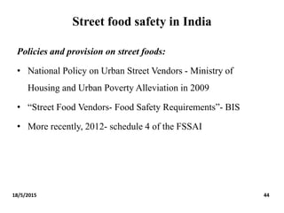 Street food safety in India
Policies and provision on street foods:
• National Policy on Urban Street Vendors - Ministry of
Housing and Urban Poverty Alleviation in 2009
• “Street Food Vendors- Food Safety Requirements”- BIS
• More recently, 2012- schedule 4 of the FSSAI
18/5/2015 44
 
