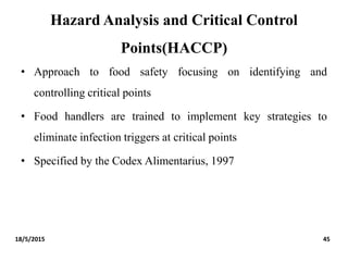 Hazard Analysis and Critical Control
Points(HACCP)
• Approach to food safety focusing on identifying and
controlling critical points
• Food handlers are trained to implement key strategies to
eliminate infection triggers at critical points
• Specified by the Codex Alimentarius, 1997
18/5/2015 45
 