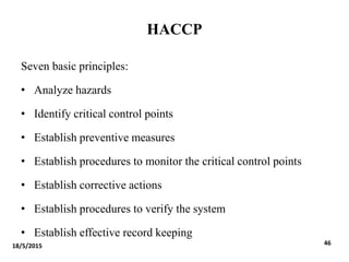 HACCP
Seven basic principles:
• Analyze hazards
• Identify critical control points
• Establish preventive measures
• Establish procedures to monitor the critical control points
• Establish corrective actions
• Establish procedures to verify the system
• Establish effective record keeping
18/5/2015 46
 