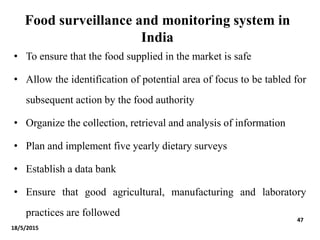 Food surveillance and monitoring system in
India
• To ensure that the food supplied in the market is safe
• Allow the identification of potential area of focus to be tabled for
subsequent action by the food authority
• Organize the collection, retrieval and analysis of information
• Plan and implement five yearly dietary surveys
• Establish a data bank
• Ensure that good agricultural, manufacturing and laboratory
practices are followed
18/5/2015
47
 