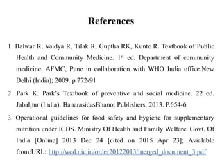 References
1. Balwar R, Vaidya R, Tilak R, Guptha RK, Kunte R. Textbook of Public
Health and Community Medicine. 1st ed. Department of community
medicine, AFMC, Pune in collaboration with WHO India office.New
Delhi (India); 2009. p.772-91
2. Park K. Park’s Textbook of preventive and social medicine. 22 ed.
Jabalpur (India): BanarasidasBhanot Publishers; 2013. P.654-6
3. Operational guidelines for food safety and hygiene for supplementary
nutrition under ICDS. Ministry Of Health and Family Welfare. Govt. Of
India [Online] 2013 Dec 24 [cited on 2015 Apr 23]; Avialable
from:URL: http://wcd.nic.in/order20122013/merged_document_3.pdf
 