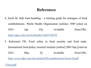 References
4. Jacob M. Safe food handling – a training guide for managers of food
establishments. World Health Organisation [online] 1989 [cited on
2015 Apr 23]; Avialable from:URL:
http://apps.who.int/iris/handle/10665/36870
5. Kaferstein FK. Food safety in food security and food trade.
International food policy research institute [online] 2003 Sep [cited on
2015 May 2]; Avialable from:URL:
http://www.ifpri.org/sites/default/files/publications/focus10.pdf
/ Final.pdf
 
