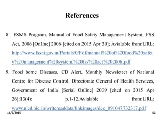 References
8. FSMS Program. Manual of Food Safety Management System, FSS
Act, 2006 [Online] 2006 [cited on 2015 Apr 30]; Avialable from:URL:
http://www.fssai.gov.in/Portals/0/Pdf/manual%20of%20food%20safet
y%20management%20system,%20fss%20act%202006.pdf
9. Food borne Diseases. CD Alert. Monthly Newsletter of National
Centre for Disease Control, Directorate General of Health Services,
Government of India [Serial Online] 2009 [cited on 2015 Apr
26];13(4): p.1-12.Avialable from:URL:
www.nicd.nic.in/writereaddata/linkimages/dec_091047732317.pdf
18/5/2015 52
 
