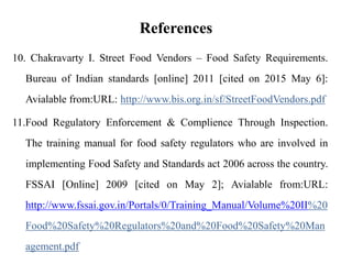 References
10. Chakravarty I. Street Food Vendors – Food Safety Requirements.
Bureau of Indian standards [online] 2011 [cited on 2015 May 6]:
Avialable from:URL: http://www.bis.org.in/sf/StreetFoodVendors.pdf
11.Food Regulatory Enforcement & Complience Through Inspection.
The training manual for food safety regulators who are involved in
implementing Food Safety and Standards act 2006 across the country.
FSSAI [Online] 2009 [cited on May 2]; Avialable from:URL:
http://www.fssai.gov.in/Portals/0/Training_Manual/Volume%20II%20
Food%20Safety%20Regulators%20and%20Food%20Safety%20Man
agement.pdf
 