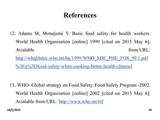 References
12. Adams M, Motarjemi Y. Basic food safety for health workers.
World Health Organisation [online] 1999 [cited on 2015 May 6];
Avialable from:URL:
http://whqlibdoc.who.int/hq/1999/WHO_SDE_PHE_FOS_99.1.pdf
%3Fq%3Dfood-safety-when-cooking-better-health-channel
13. WHO- Global strategy on Food Safety. Food Safety Program -2002.
World Health Organisation [online] 2002 [cited on 2015 May 6];
Avialable from:URL: http://www.who.int/fsf
18/5/2015 54
 