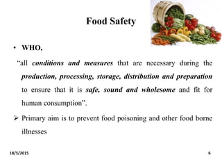 Food Safety
• WHO,
“all conditions and measures that are necessary during the
production, processing, storage, distribution and preparation
to ensure that it is safe, sound and wholesome and fit for
human consumption”.
 Primary aim is to prevent food poisoning and other food borne
illnesses
18/5/2015 6
 