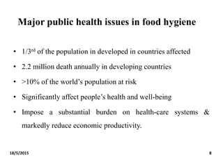 Major public health issues in food hygiene
• 1/3rd of the population in developed in countries affected
• 2.2 million death annually in developing countries
• >10% of the world’s population at risk
• Significantly affect people’s health and well-being
• Impose a substantial burden on health-care systems &
markedly reduce economic productivity.
18/5/2015 8
 