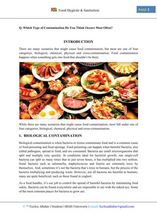 © ™ Fazlea Allahie | Student | IBAIS University | email: fazleaallahie@gmail.com
PAGE 1Food Hygiene & Sanitation
Q. Which Type of Contamination Do You Think Occurs Most Often?
INTRODUCTION
There are many scenarios that might cause food contamination, but most are one of four
categories; biological, chemical, physical and cross-contamination. Food contamination
happens when something gets into food that shouldn’t be there.
While there are many scenarios that might cause food contamination, most fall under one of
four categories; biological, chemical, physical and cross-contamination.
1. BIOLOGICAL CONTAMINATION
Biological contamination is when bacteria or toxins contaminate food and is a common cause
of food poisoning and food spoilage. Food poisoning can happen when harmful bacteria, also
called pathogens, spread to food, and are consumed. Bacteria are small microorganisms that
split and multiply very quickly. In conditions ideal for bacterial growth, one single-cell
bacteria can split so many times that in just seven hours, it has multiplied into two million.
Some bacteria such as salmonella, staphylococcus and listeria are extremely toxic by
themselves. And, sometimes it’s not the bacteria that’s toxic to humans, but the process of the
bacteria multiplying and producing waste. However, not all bacteria are harmful to humans;
many are quite beneficial, such as those found in yoghurt.
As a food handler, it’s our job to control the spread of harmful bacteria by maintaining food
safety. Bacteria can be found everywhere and are impossible to see with the naked eye. Some
of the most common places for bacteria to grow are:
 