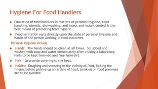 Hygiene For Food Handlers
 Education of food handlers in matters of personal hygiene, food
handling, utensils, dishwashing, and insect and rodent control is the
best means of promoting food hygiene.
 Food sanitation rests directly upon the state of personal hygiene and
habits of the person working in food industries.
Personal hygiene include
 Hands: The hands should be clean at all times. Scrubbed and
washed with soap and water immediately after visiting a laboratory.
Nails to be kept trimmed and free from dirt.
 Hair – to provide covering to the head.
 Habits: Coughing and sneezing in the vicinity of food, licking the
fingers before picking up an article of food, smoking on food premises
are to be avoided.
 