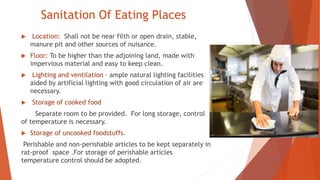 Sanitation Of Eating Places
 Location: Shall not be near filth or open drain, stable,
manure pit and other sources of nuisance.
 Floor: To be higher than the adjoining land, made with
impervious material and easy to keep clean.
 Lighting and ventilation – ample natural lighting facilities
aided by artificial lighting with good circulation of air are
necessary.
 Storage of cooked food
Separate room to be provided. For long storage, control
of temperature is necessary.
 Storage of uncooked foodstuffs.
Perishable and non-perishable articles to be kept separately in
rat-proof space .For storage of perishable articles
temperature control should be adopted.
 