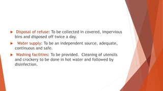  Disposal of refuse: To be collected in covered, impervious
bins and disposed off twice a day.
 Water supply: To be an independent source, adequate,
continuous and safe.
 Washing facilities: To be provided. Cleaning of utensils
and crockery to be done in hot water and followed by
disinfection.
 