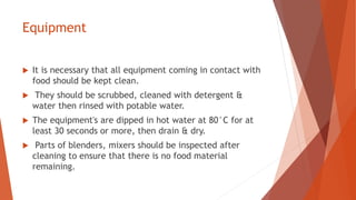 Equipment
 It is necessary that all equipment coming in contact with
food should be kept clean.
 They should be scrubbed, cleaned with detergent &
water then rinsed with potable water.
 The equipment's are dipped in hot water at 80°C for at
least 30 seconds or more, then drain & dry.
 Parts of blenders, mixers should be inspected after
cleaning to ensure that there is no food material
remaining.
 