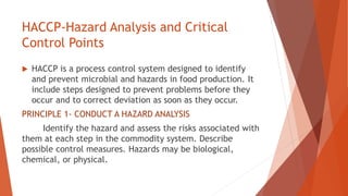 HACCP-Hazard Analysis and Critical
Control Points
 HACCP is a process control system designed to identify
and prevent microbial and hazards in food production. It
include steps designed to prevent problems before they
occur and to correct deviation as soon as they occur.
PRINCIPLE 1- CONDUCT A HAZARD ANALYSIS
Identify the hazard and assess the risks associated with
them at each step in the commodity system. Describe
possible control measures. Hazards may be biological,
chemical, or physical.
 