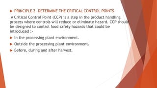  PRINCIPLE 2- DETERMINE THE CRITICAL CONTROL POINTS
A Critical Control Point (CCP) is a step in the product handling
process where controls will reduce or eliminate hazard. CCP should
be designed to control food safety hazards that could be
introduced :-
 In the processing plant environment.
 Outside the processing plant environment.
 Before, during and after harvest.
 