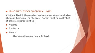  PRINCIPLE 3- ESTABLISH CRITICAL LIMITS
A critical limit is the maximum or minimum value to which a
physical, biological, or chemical, hazard must be controlled
at critical control point to
 Prevent
 Eliminate
 Reduce
the hazard to an acceptable level.
 