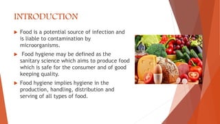INTRODUCTION
 Food is a potential source of infection and
is liable to contamination by
microorganisms.
 Food hygiene may be defined as the
sanitary science which aims to produce food
which is safe for the consumer and of good
keeping quality.
 Food hygiene implies hygiene in the
production, handling, distribution and
serving of all types of food.
 