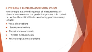  PRINCIPLE 4- ESTABLISH A MONITORING SYSTEM
Monitoring is a planned sequence of measurements or
observations to ensure the product or process is in control
i.e. within the critical limits. Monitoring procedures may
include:
 Visual observations
 Sensory evaluations
 Chemical measurements
 Physical measurements
 Microbiological measurements
 