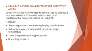  PRINCIPLE 5- ESTABLISH A PROCEDURE FOR CORRECTIVE
ACTION
Corrective actions are intended to ensure that no product is
injurious to health. Corrective actions need to be
established for each critical limit at each CCP.
It include:
 Rejecting products not meeting buying specifications
 Adjusting a cooler's thermostat to get the proper
temperature
 Modifying food-handling procedures
 Discarding products
 