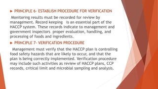  PRINCIPLE 6- ESTABLISH PROCEDURE FOR VERIFICATION
Monitoring results must be recorded for review by
management. Record keeping is an essential part of the
HACCP system. These records indicate to management and
government inspectors proper evaluation, handling, and
processing of foods and ingredients.
 PRINCIPLE 7- VERIFICATION PROCEDURE
Management must verify that the HACCP plan is controlling
food safety hazards that are likely to occur, and that the
plan is being correctly implemented. Verification procedure
may include such activities as review of HACCP plans, CCP
records, critical limit and microbial sampling and analysis.
 