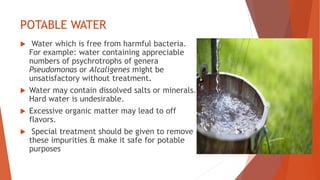 POTABLE WATER
 Water which is free from harmful bacteria.
For example: water containing appreciable
numbers of psychrotrophs of genera
Pseudomonas or Alcaligenes might be
unsatisfactory without treatment.
 Water may contain dissolved salts or minerals.
Hard water is undesirable.
 Excessive organic matter may lead to off
flavors.
 Special treatment should be given to remove
these impurities & make it safe for potable
purposes
 