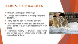 SOURCES OF CONTAMINATION
 Through the seepage of sewage.
 Sewage can be carrier of many pathogenic
bacteria.
 Many healthy persons may be carriers.
 Human excreta is deposited near shallow
wells, ponds or even rivers especially in rural
areas.
 There is no facility for drainage, used water
and sewage stands, encouraging breeding of
mosquitoes & flies.
 