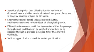  Aeration along with pre- chlorination for removal of
dissolved iron and other major dissolved inorganic. Aeration
is done by aerating mixers or diffusers.
 Sedimentation for solids separation from water.
Sedimentation tanks remove flocs of biological growth.
 Filteration to remove particles from water either by passage
through sand bed that can be washed and rushed or by
passage through a purpose designed filter that may be
washable.
 Sodium hypochlorite is used for water purification.
 