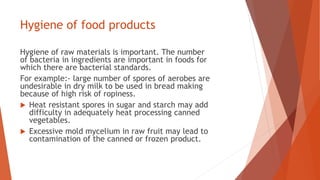 Hygiene of food products
Hygiene of raw materials is important. The number
of bacteria in ingredients are important in foods for
which there are bacterial standards.
For example:- large number of spores of aerobes are
undesirable in dry milk to be used in bread making
because of high risk of ropiness.
 Heat resistant spores in sugar and starch may add
difficulty in adequately heat processing canned
vegetables.
 Excessive mold mycelium in raw fruit may lead to
contamination of the canned or frozen product.
 