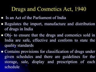 Drugs and Cosmetics Act, 1940
 Is an Act of the Parliament of India
 Regulates the import, manufacture and distribution
of drugs in India
 Obj- to ensure that the drugs and comestics sold in
India are safe, effective and conform to state the
quality standards
 Contains provisions for classification of drugs under
given schedules and there are guidelines for the
storage, sale, display and prescription of each
schedule
 