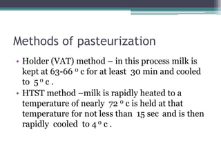 Methods of pasteurization
• Holder (VAT) method – in this process milk is
kept at 63-66 0 c for at least 30 min and cooled...