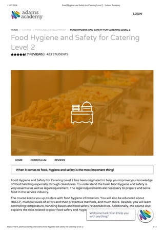 13/07/2018 Food Hygiene and Safety for Catering Level 2 - Adams Academy
https://www.adamsacademy.com/course/food-hygiene-and-safety-for-catering-level-2/ 1/11
( 7 REVIEWS )
HOME / COURSE / PERSONAL DEVELOPMENT / FOOD HYGIENE AND SAFETY FOR CATERING LEVEL 2
Food Hygiene and Safety for Catering
Level 2
423 STUDENTS
When it comes to food, hygiene and safety is the most important thing!
Food Hygiene and Safety for Catering Level 2 has been originated to help you improve your knowledge
of food handling especially through cleanliness. To understand the basic food hygiene and safety is
very essential as well as legal requirement. The legal requirements are necessary to prepare and serve
food in the service industry.
The course keeps you up-to-date with food hygiene information. You will also be educated about
HACCP, multiple levels of errors and their preventive methods, and much more. Besides, you will learn
controlling temperature, handling basics and food safety responsibilities. Additionally, the course also
explains the risks related to poor food safety and hygiene.
HOME CURRICULUM REVIEWS
LOGIN
Welcome back! Can I help you
with anything? 
Welcome back! Can I help you
with anything? 
Welcome back! Can I help you
with anything? 
Welcome back! Can I help you
with anything? 
Welcome back! Can I help you
with anything? 
Welcome back! Can I help you
with anything? 
Welcome back! Can I help you
with anything? 
Welcome back! Can I help you
with anything? 
Welcome back! Can I help you
with anything? 
Welcome back! Can I help you
with anything? 
Welcome back! Can I help you
with anything? 
 